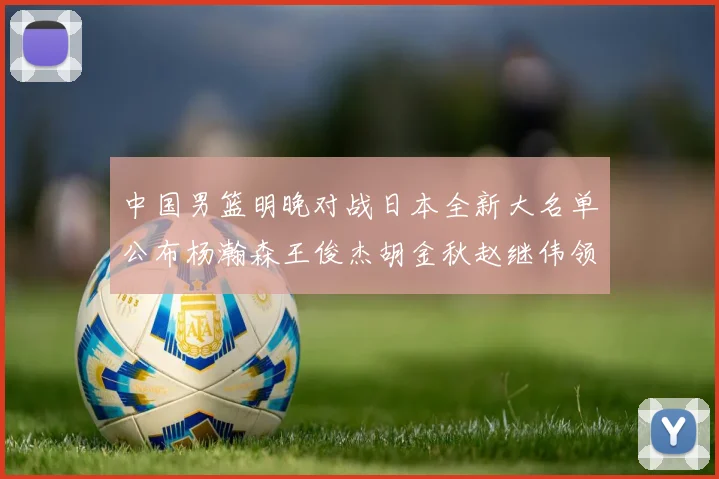 中国男篮明晚对战日本全新大名单公布杨瀚森王俊杰胡金秋赵继伟领衔出战