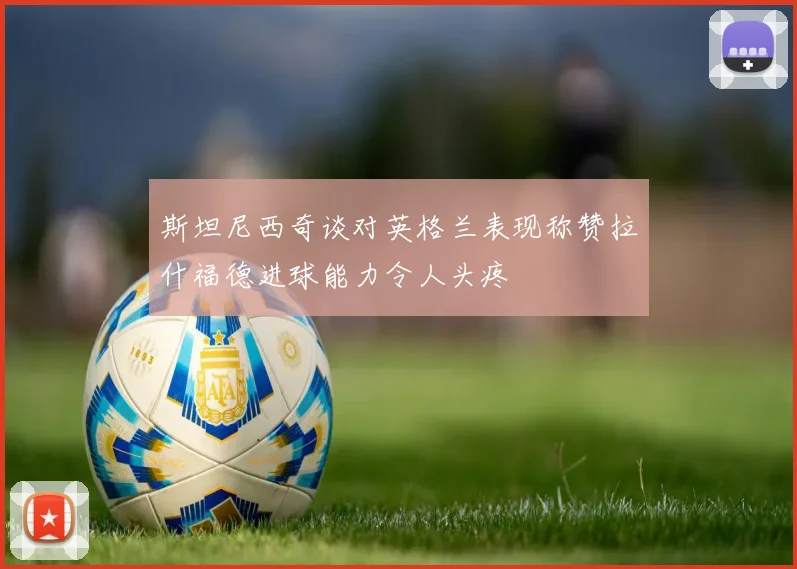 斯坦尼西奇谈对英格兰表现称赞拉什福德进球能力令人头疼