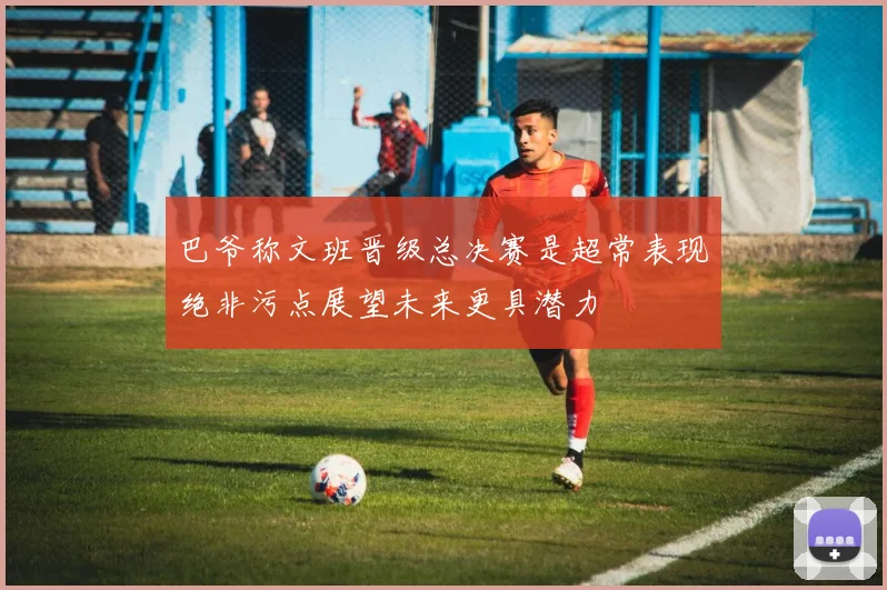 巴爷称文班晋级总决赛是超常表现绝非污点展望未来更具潜力