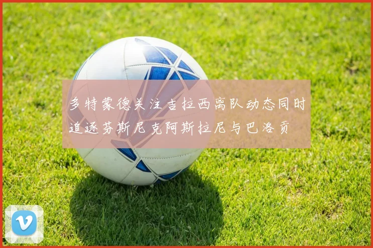 多特蒙德关注吉拉西离队动态同时追逐芬斯尼克阿斯拉尼与巴洛贡