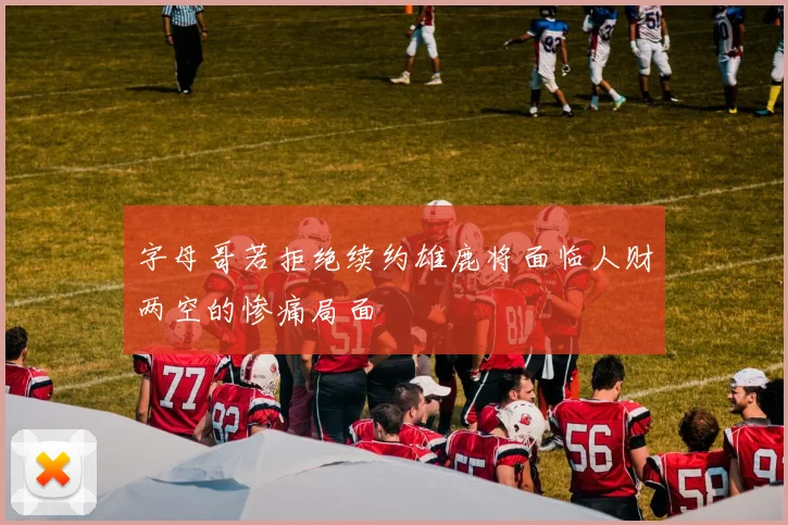 字母哥若拒绝续约雄鹿将面临人财两空的惨痛局面
