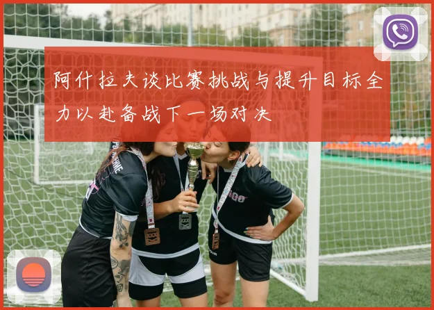 阿什拉夫谈比赛挑战与提升目标全力以赴备战下一场对决
