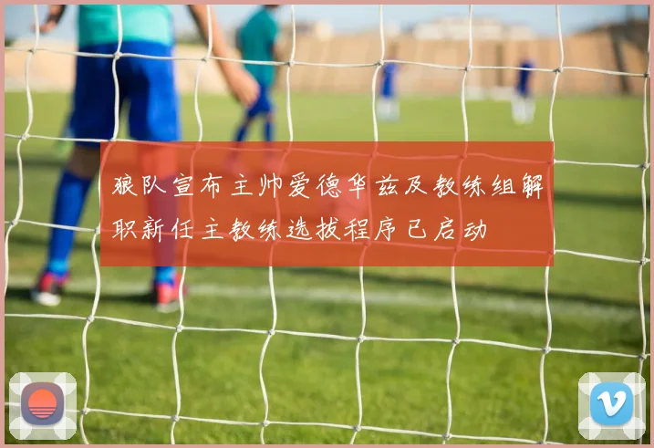 狼队宣布主帅爱德华兹及教练组解职新任主教练选拔程序已启动