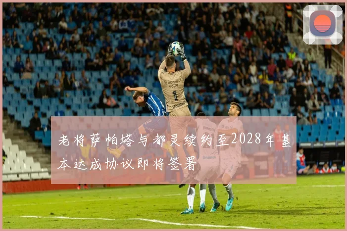 老将萨帕塔与都灵续约至2028年基本达成协议即将签署