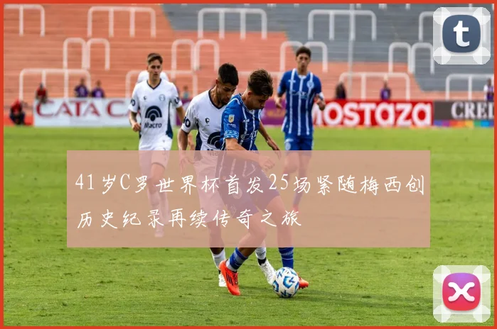41岁C罗世界杯首发25场紧随梅西创历史纪录再续传奇之旅
