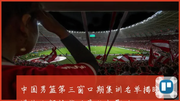 中国男篮第三窗口期集训名单揭晓媒体人解读背后意义与影响