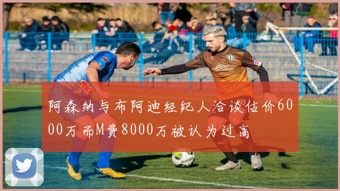 阿森纳与布阿迪经纪人洽谈估价6000万而M费8000万被认为过高