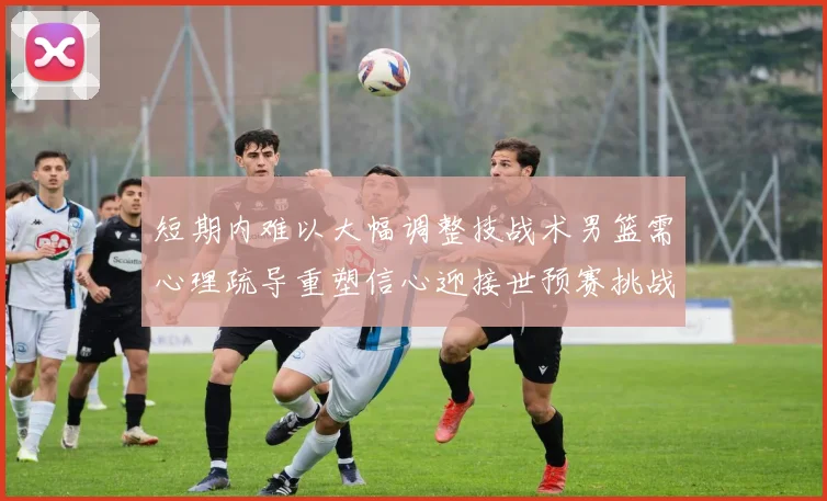 短期内难以大幅调整技战术男篮需心理疏导重塑信心迎接世预赛挑战