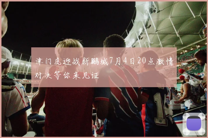 津门虎迎战新鹏城7月4日20点激情对决等你来见证