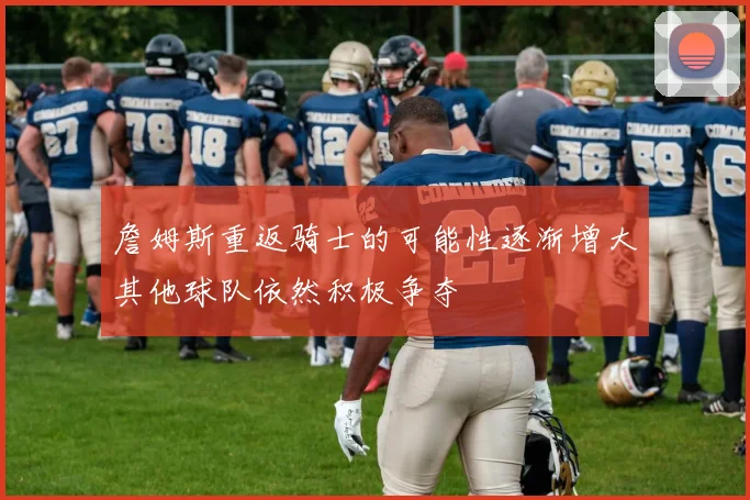 詹姆斯重返骑士的可能性逐渐增大其他球队依然积极争夺